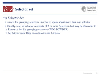 Telecooperation
Selector set
•A Selector Set
• is used for grouping selectors in order to speak about more than one selector
• Usually, a set of selectors consists of 2 or more Selectors, but may be also refer to
a Resource Set for grouping resources (W3C POWDER)
• has Selector some Thing or has Selector min 2 Selector
24
 