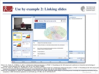 Telecooperation
Use by example 2: Linking slides
27
Höver, K. M., Hartle, M., & Rößling, G. (2011). A collaborative linked learning space. In ITiCSE '11: Proceedings of the 16th annual joint conference on innovation and technology in
computer science education (pp. 380-380). ACM. doi:10.1145/1999747.1999893
Höver, K. M., Hartle, M., Rößling, G., & Mühlhäuser, M. (2011). Evaluating how students would use a collaborative linked learning space. In ITiCSE '11: Proceedings of the 16th annual joint
conference on innovation and technology in computer science education (pp. 88-92). ACM. doi:10.1145/1999747.1999774
Höver, K. M., von Bachhaus, G., Hartle, M., & Mühlhäuser, M. (2012). DLH/CLLS: An open, extensible system design for prosuming lecture recordings and integrating multimedia learning
ecosystems. In IEEE international symposium on multimedia (pp. 477-482). doi:10.1109/ISM.2012.97
 