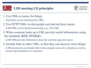 Telecooperation
LDS meeting LD principles
1. Use URIs as names for things
- Selections can be referenced by URIs
2. Use HTTP URIs, so that people can look up those names
- LDS URIs can be dereferenced using, e.g., 303 URIs
3. When someone looks up a URI, provide useful information, using
the standards (RDF, SPARQL)
- LDS URIs provide information about the selection type and source
4. Include links to other URIs, so that they can discover more things
- LDS documents can include links to the original source of a selection as well as
several representations of a selection
34
 