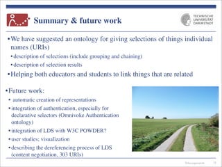Telecooperation
Summary & future work
•We have suggested an ontology for giving selections of things individual
names (URIs)
• description of selections (include grouping and chaining)
• description of selection results
•Helping both educators and students to link things that are related
35
•Future work:
• automatic creation of representations
• integration of authentication, especially for
declarative selectors (Omnivoke Authentication
ontology)
• integration of LDS with W3C POWDER?
• user studies; visualization
• describing the dereferencing process of LDS
(content negotiation, 303 URIs)
 