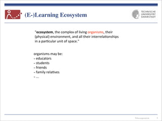 Telecooperation
(E-)Learning Ecosystem
4
"ecosystem,	
  the	
  complex	
  of	
  living	
  organisms,	
  their	
  
(physical)	
  environment,	
  and	
  all	
  their	
  interrela7onships	
  
in	
  a	
  par7cular	
  unit	
  of	
  space."
organisms	
  may	
  be:
-­‐	
  educators
-­‐	
  students
-­‐	
  friends
-­‐	
  family	
  rela7ves
-­‐	
  ...
 