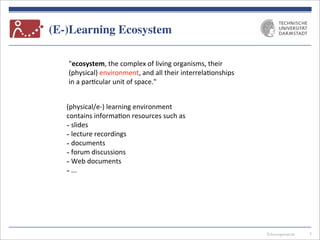 Telecooperation
(E-)Learning Ecosystem
5
"ecosystem,	
  the	
  complex	
  of	
  living	
  organisms,	
  their	
  
(physical)	
  environment,	
  and	
  all	
  their	
  interrela7onships	
  
in	
  a	
  par7cular	
  unit	
  of	
  space."	
  
(physical/e-­‐)	
  learning	
  environment	
  
contains	
  informa7on	
  resources	
  such	
  as
-­‐	
  slides
-­‐	
  lecture	
  recordings
-­‐	
  documents
-­‐	
  forum	
  discussions
-­‐	
  Web	
  documents
-­‐	
  ...
 