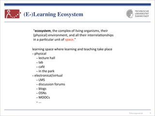 Telecooperation
(E-)Learning Ecosystem
6
"ecosystem,	
  the	
  complex	
  of	
  living	
  organisms,	
  their	
  
(physical)	
  environment,	
  and	
  all	
  their	
  interrela7onships	
  
in	
  a	
  par7cular	
  unit	
  of	
  space."	
  
learning	
  space	
  where	
  learning	
  and	
  teaching	
  take	
  place
-­‐	
  physical
-­‐	
  lecture	
  hall
-­‐	
  lab
-­‐	
  café
-­‐	
  in	
  the	
  park
-­‐	
  electronical/virtual
-­‐	
  LMS
-­‐	
  discussion	
  forums
-­‐	
  blogs
-­‐	
  OSNs
-­‐	
  MOOCs
-­‐	
  ...
 