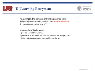 Telecooperation
(E-)Learning Ecosystem
7
"ecosystem,	
  the	
  complex	
  of	
  living	
  organisms,	
  their	
  
(physical)	
  environment,	
  and	
  all	
  their	
  interrela7onships	
  
in	
  a	
  par7cular	
  unit	
  of	
  space."	
  
interrela7onships	
  between
-­‐	
  people	
  (social	
  networks)
-­‐	
  people	
  and	
  informa7on	
  resources	
  (author,	
  usage,	
  etc.)
-­‐	
  informa7on	
  resources	
  (seman7c	
  rela7ons)
 