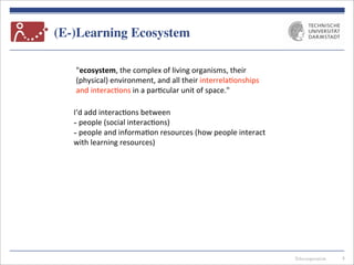 Telecooperation
(E-)Learning Ecosystem
8
"ecosystem,	
  the	
  complex	
  of	
  living	
  organisms,	
  their	
  
(physical)	
  environment,	
  and	
  all	
  their	
  interrela7onships	
  
and	
  interac7ons	
  in	
  a	
  par7cular	
  unit	
  of	
  space."	
  
I‘d	
  add	
  interac7ons	
  between
-­‐	
  people	
  (social	
  interac7ons)
-­‐	
  people	
  and	
  informa7on	
  resources	
  (how	
  people	
  interact	
  
with	
  learning	
  resources)
 