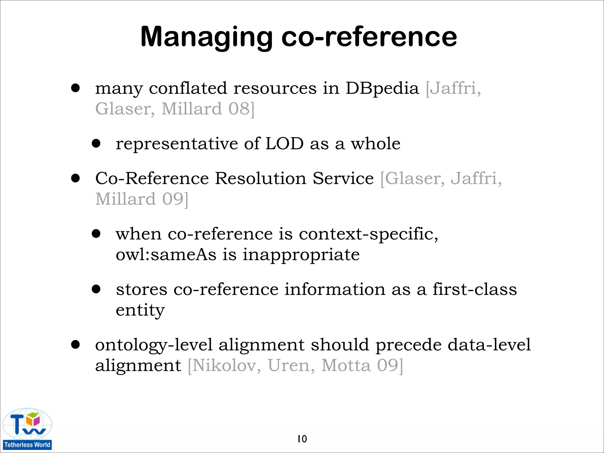 Managing co-reference
•   many conflated resources in DBpedia [Jaffri,
    Glaser, Millard 08]

    •   representative of LOD as a whole

•   Co-Reference Resolution Service [Glaser, Jaffri,
    Millard 09]

    •   when co-reference is context-specific,
        owl:sameAs is inappropriate

    •   stores co-reference information as a first-class
        entity

•   ontology-level alignment should precede data-level
    alignment [Nikolov, Uren, Motta 09]



                             10
 