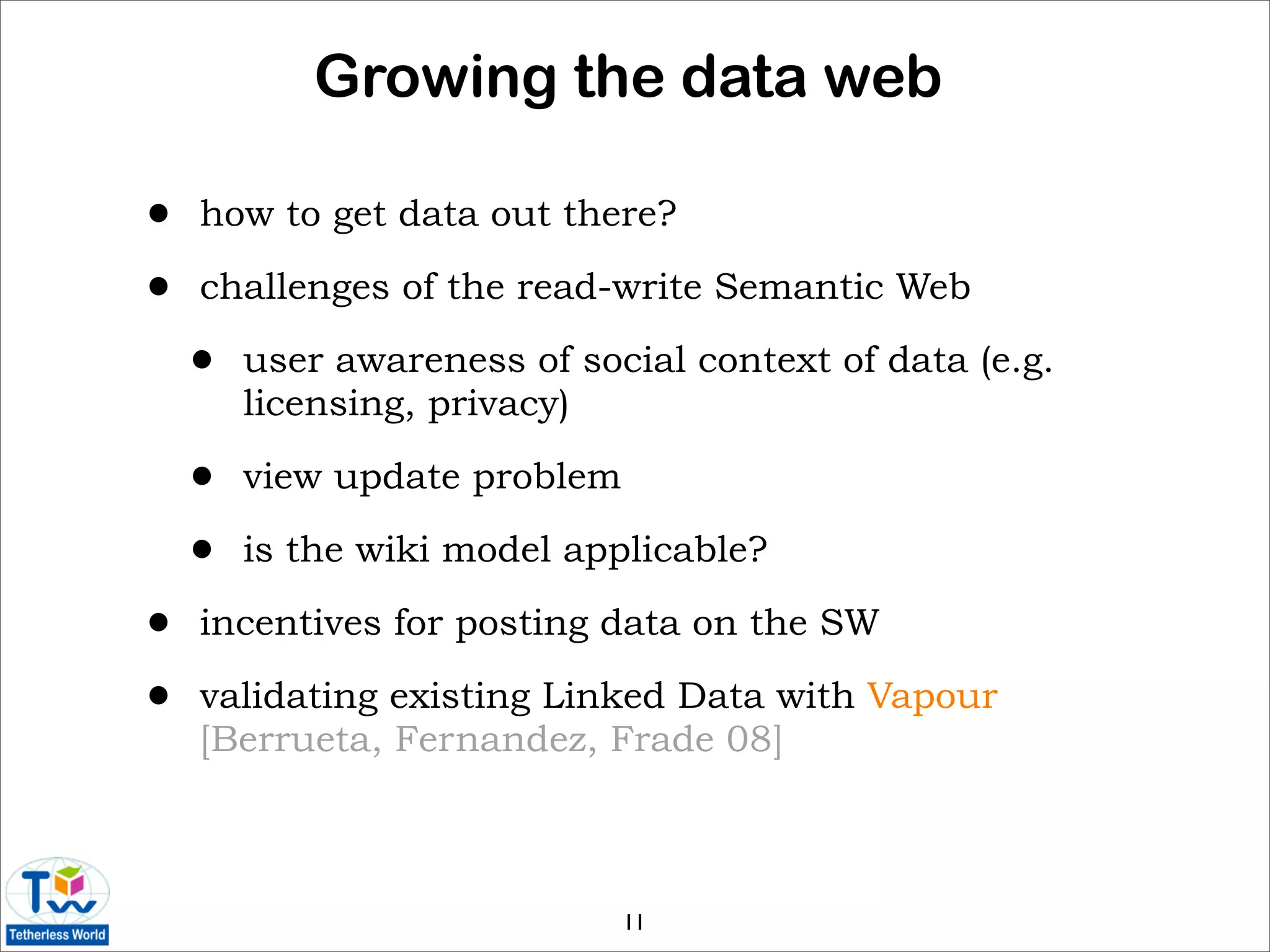 Growing the data web

•   how to get data out there?

•   challenges of the read-write Semantic Web

    •   user awareness of social context of data (e.g.
        licensing, privacy)

    •   view update problem

    •   is the wiki model applicable?

•   incentives for posting data on the SW

•   validating existing Linked Data with Vapour
    [Berrueta, Fernandez, Frade 08]



                              11
 