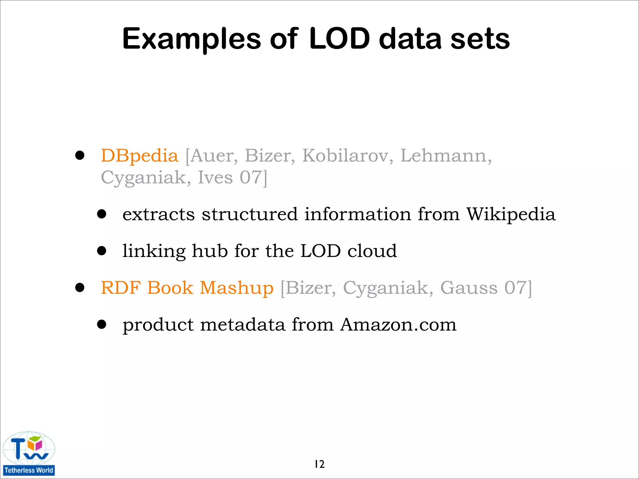 Examples of LOD data sets


•   DBpedia [Auer, Bizer, Kobilarov, Lehmann,
    Cyganiak, Ives 07]

    •   extracts structured information from Wikipedia

    •   linking hub for the LOD cloud

•   RDF Book Mashup [Bizer, Cyganiak, Gauss 07]

    •   product metadata from Amazon.com




                            12
 