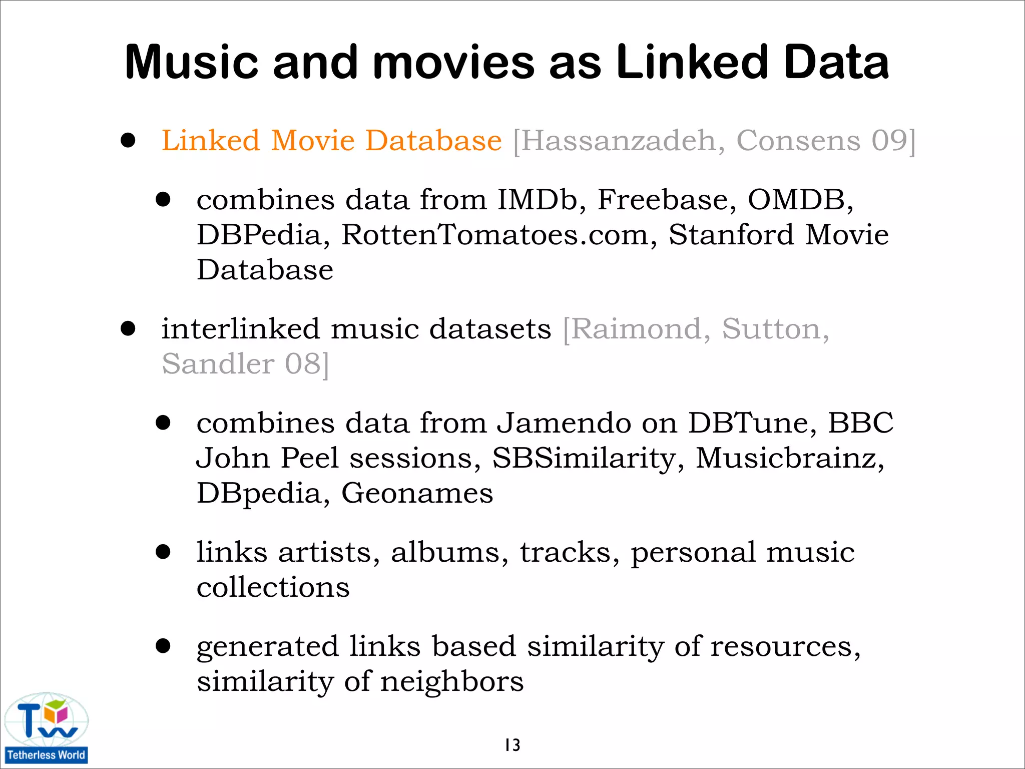 Music and movies as Linked Data
•   Linked Movie Database [Hassanzadeh, Consens 09]

    •   combines data from IMDb, Freebase, OMDB,
        DBPedia, RottenTomatoes.com, Stanford Movie
        Database

•   interlinked music datasets [Raimond, Sutton,
    Sandler 08]

    •   combines data from Jamendo on DBTune, BBC
        John Peel sessions, SBSimilarity, Musicbrainz,
        DBpedia, Geonames

    •   links artists, albums, tracks, personal music
        collections

    •   generated links based similarity of resources,
        similarity of neighbors

                             13
 