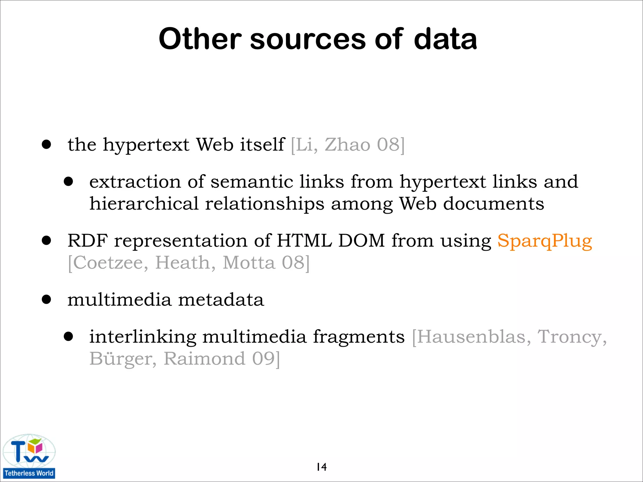 Other sources of data


•   the hypertext Web itself [Li, Zhao 08]

    •   extraction of semantic links from hypertext links and
        hierarchical relationships among Web documents

•   RDF representation of HTML DOM from using SparqPlug
    [Coetzee, Heath, Motta 08]

•   multimedia metadata

    •   interlinking multimedia fragments [Hausenblas, Troncy,
        Bürger, Raimond 09]




                                14
 