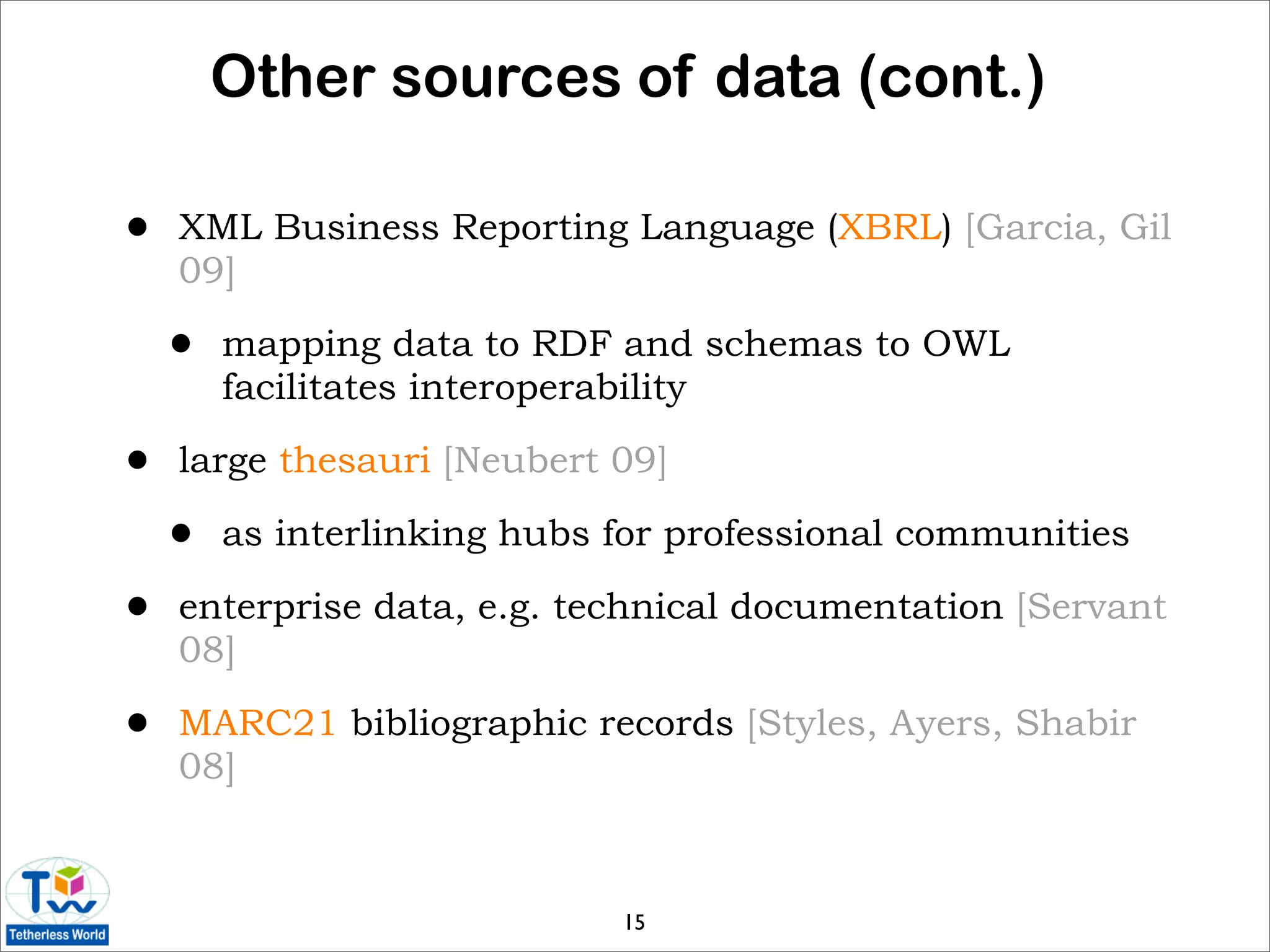 Other sources of data (cont.)

•   XML Business Reporting Language (XBRL) [Garcia, Gil
    09]

    •   mapping data to RDF and schemas to OWL
        facilitates interoperability

•   large thesauri [Neubert 09]

    •   as interlinking hubs for professional communities

•   enterprise data, e.g. technical documentation [Servant
    08]

•   MARC21 bibliographic records [Styles, Ayers, Shabir
    08]



                             15
 