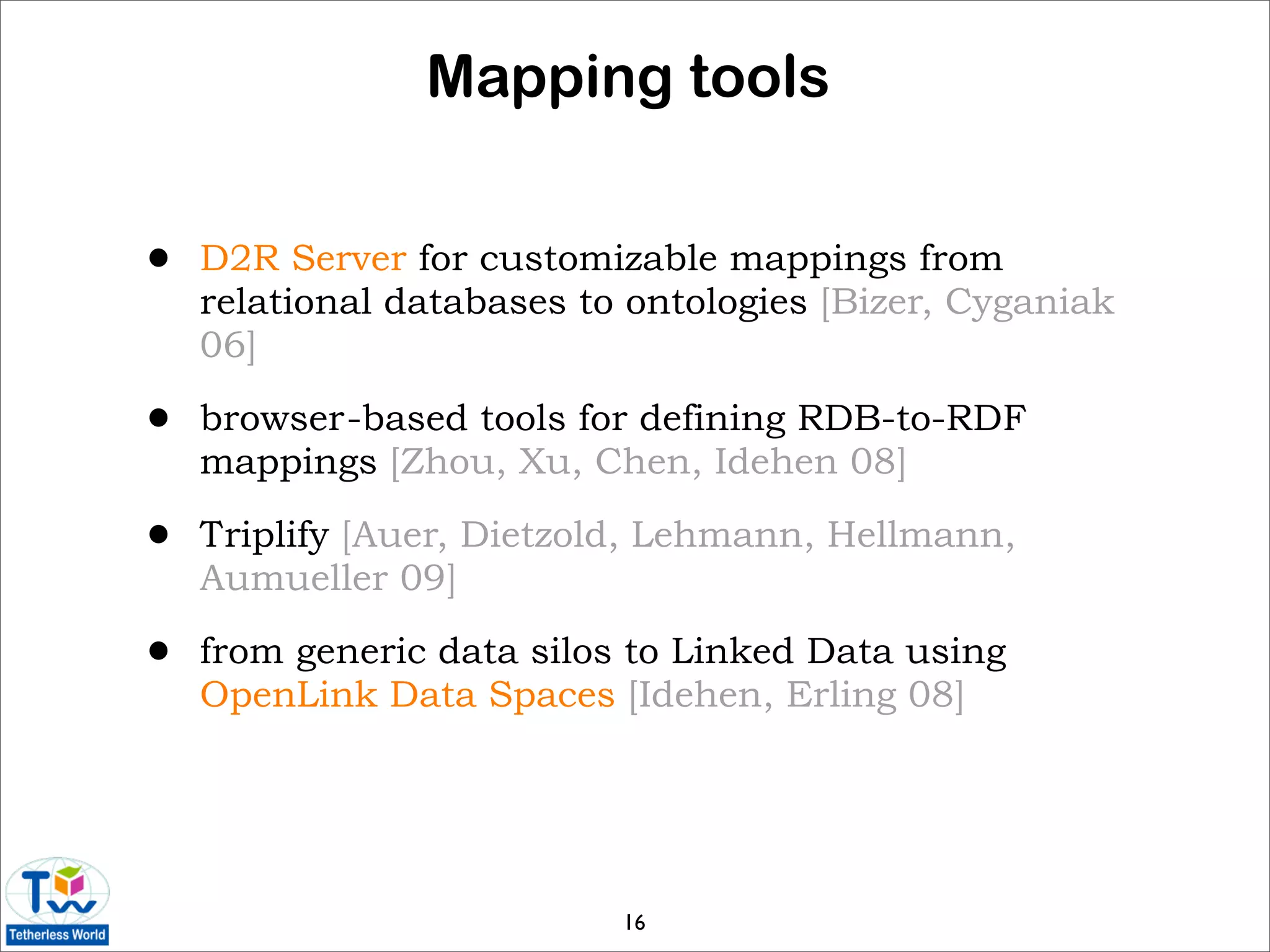 Mapping tools


•   D2R Server for customizable mappings from
    relational databases to ontologies [Bizer, Cyganiak
    06]

•   browser-based tools for defining RDB-to-RDF
    mappings [Zhou, Xu, Chen, Idehen 08]

•   Triplify [Auer, Dietzold, Lehmann, Hellmann,
    Aumueller 09]

•   from generic data silos to Linked Data using
    OpenLink Data Spaces [Idehen, Erling 08]




                           16
 