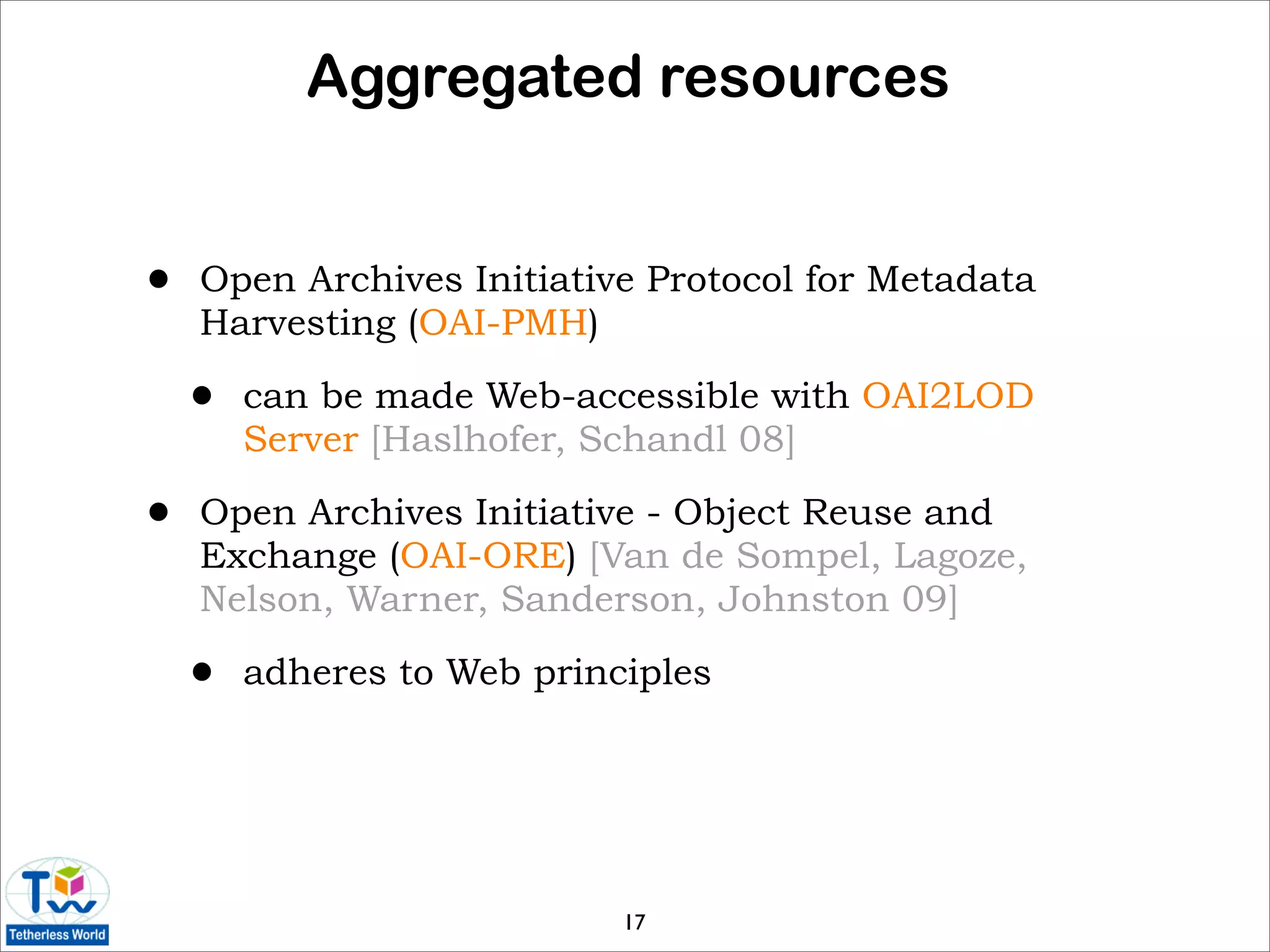 Aggregated resources


•   Open Archives Initiative Protocol for Metadata
    Harvesting (OAI-PMH)

    •   can be made Web-accessible with OAI2LOD
        Server [Haslhofer, Schandl 08]

•   Open Archives Initiative - Object Reuse and
    Exchange (OAI-ORE) [Van de Sompel, Lagoze,
    Nelson, Warner, Sanderson, Johnston 09]

    •   adheres to Web principles




                            17
 