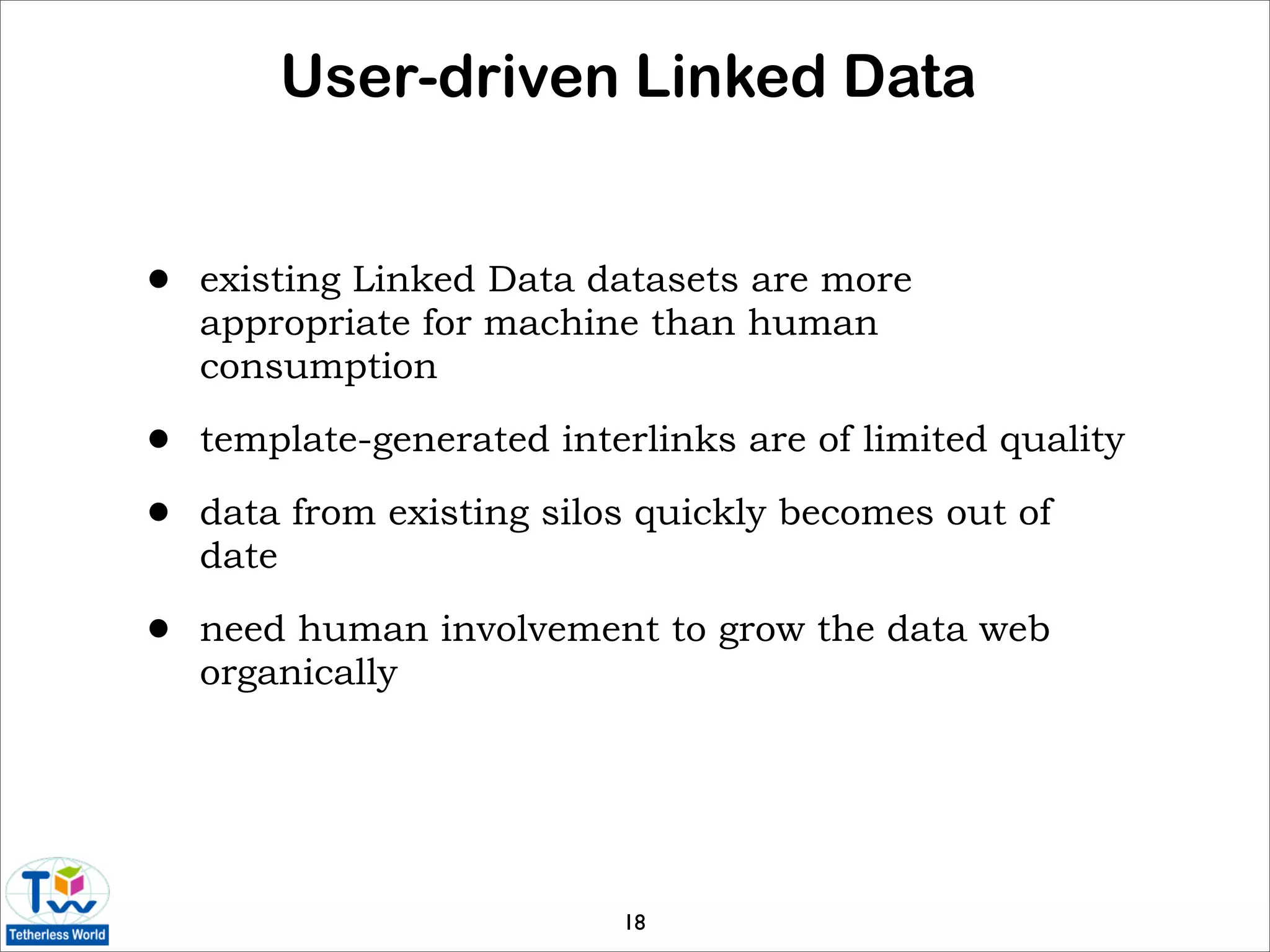 User-driven Linked Data


•   existing Linked Data datasets are more
    appropriate for machine than human
    consumption

•   template-generated interlinks are of limited quality

•   data from existing silos quickly becomes out of
    date

•   need human involvement to grow the data web
    organically




                           18
 