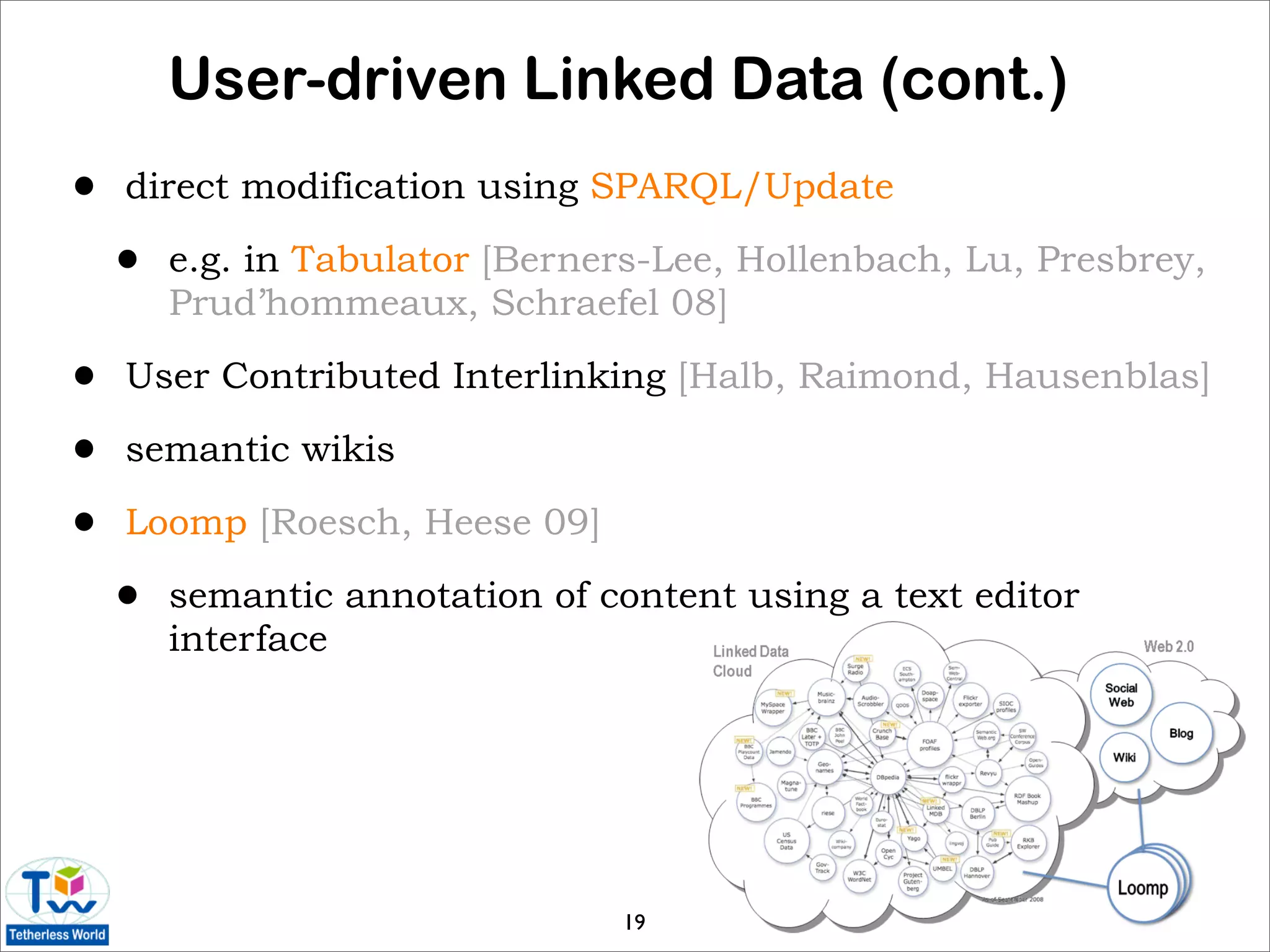 User-driven Linked Data (cont.)
•   direct modification using SPARQL/Update

    •   e.g. in Tabulator [Berners-Lee, Hollenbach, Lu, Presbrey,
        Prud’hommeaux, Schraefel 08]

•   User Contributed Interlinking [Halb, Raimond, Hausenblas]

•   semantic wikis

•   Loomp [Roesch, Heese 09]

    •   semantic annotation of content using a text editor
        interface




                                19
 
