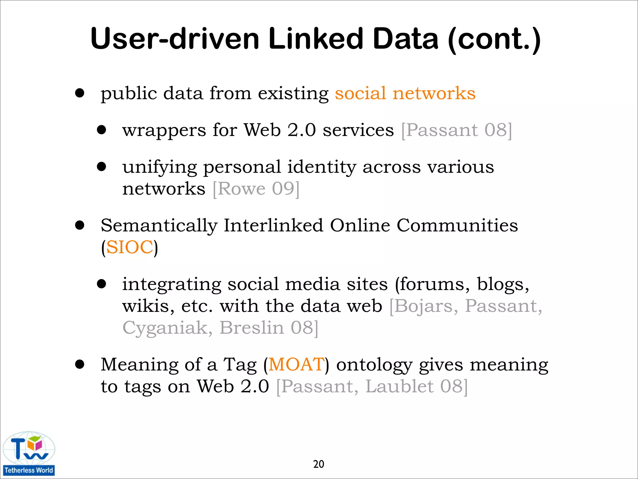 User-driven Linked Data (cont.)
•   public data from existing social networks

    •   wrappers for Web 2.0 services [Passant 08]

    •   unifying personal identity across various
        networks [Rowe 09]

•   Semantically Interlinked Online Communities
    (SIOC)

    •   integrating social media sites (forums, blogs,
        wikis, etc. with the data web [Bojars, Passant,
        Cyganiak, Breslin 08]

•   Meaning of a Tag (MOAT) ontology gives meaning
    to tags on Web 2.0 [Passant, Laublet 08]



                             20
 