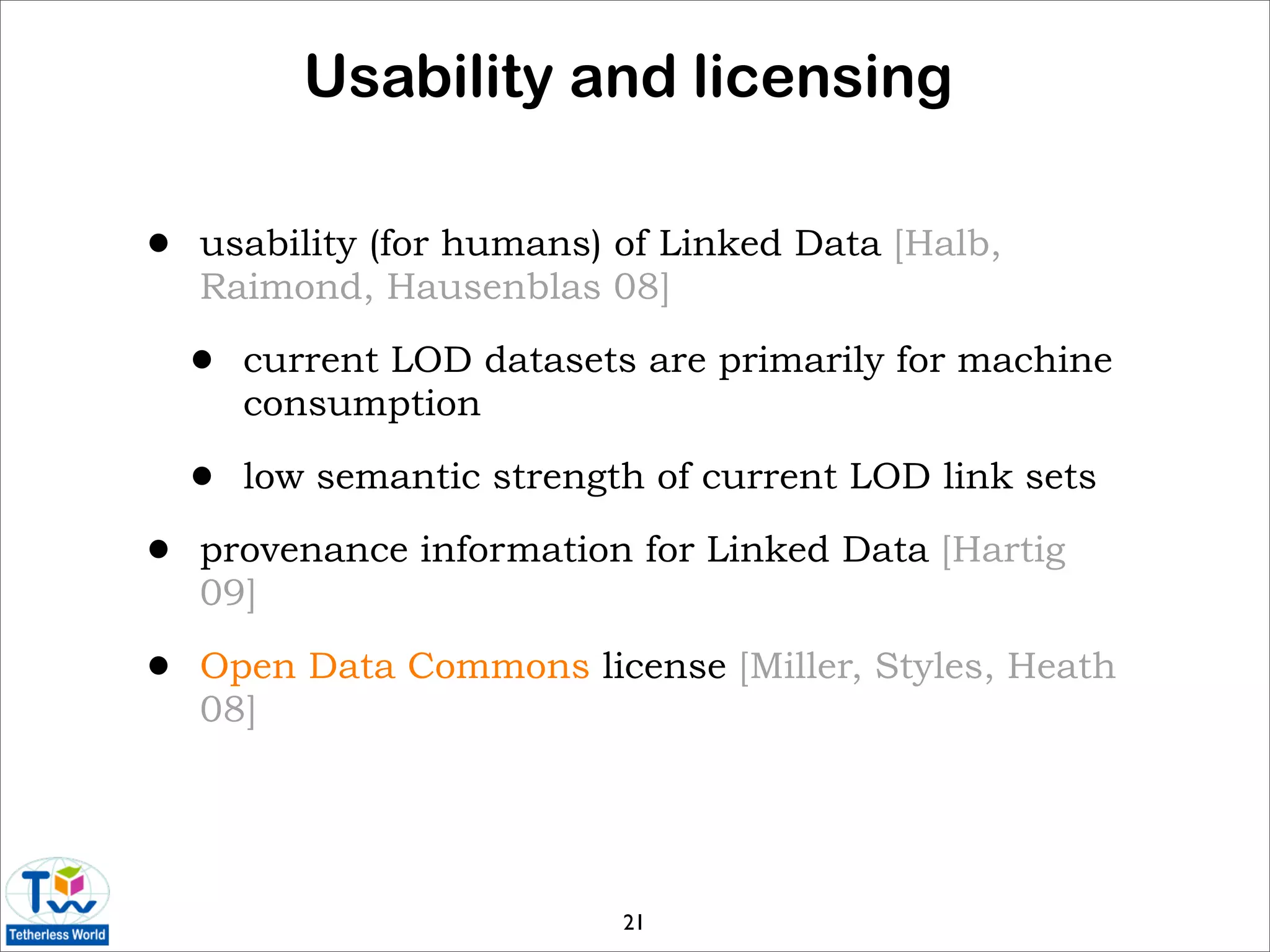 Usability and licensing

•   usability (for humans) of Linked Data [Halb,
    Raimond, Hausenblas 08]

    •   current LOD datasets are primarily for machine
        consumption

    •   low semantic strength of current LOD link sets

•   provenance information for Linked Data [Hartig
    09]

•   Open Data Commons license [Miller, Styles, Heath
    08]




                            21
 