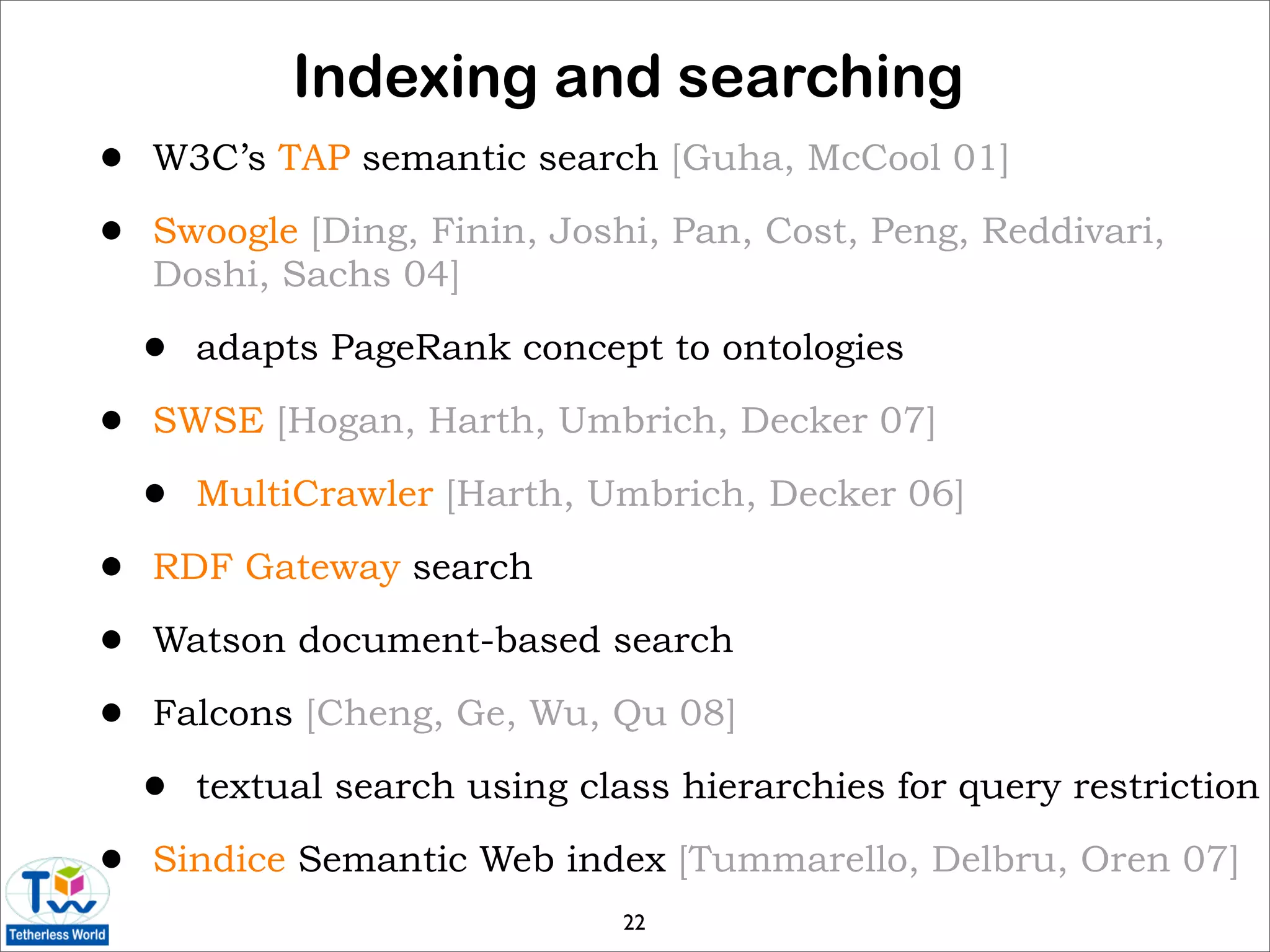 Indexing and searching
•   W3C’s TAP semantic search [Guha, McCool 01]

•   Swoogle [Ding, Finin, Joshi, Pan, Cost, Peng, Reddivari,
    Doshi, Sachs 04]

    •   adapts PageRank concept to ontologies

•   SWSE [Hogan, Harth, Umbrich, Decker 07]

    •   MultiCrawler [Harth, Umbrich, Decker 06]

•   RDF Gateway search

•   Watson document-based search

•   Falcons [Cheng, Ge, Wu, Qu 08]

    •   textual search using class hierarchies for query restriction

•   Sindice Semantic Web index [Tummarello, Delbru, Oren 07]
                                22
 