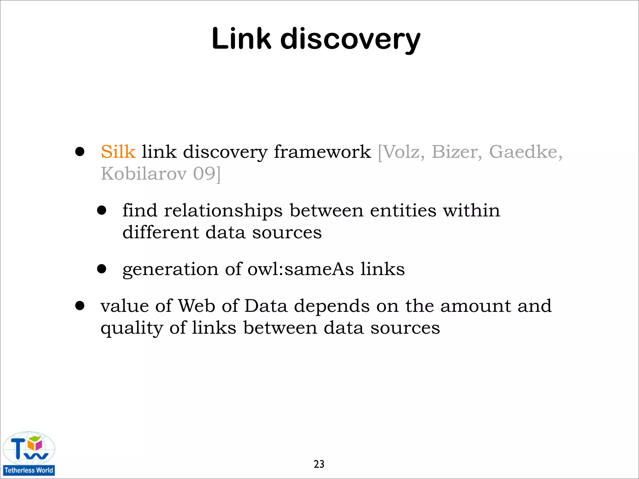 Link discovery


•   Silk link discovery framework [Volz, Bizer, Gaedke,
    Kobilarov 09]

    •   find relationships between entities within
        different data sources

    •   generation of owl:sameAs links

•   value of Web of Data depends on the amount and
    quality of links between data sources




                             23
 