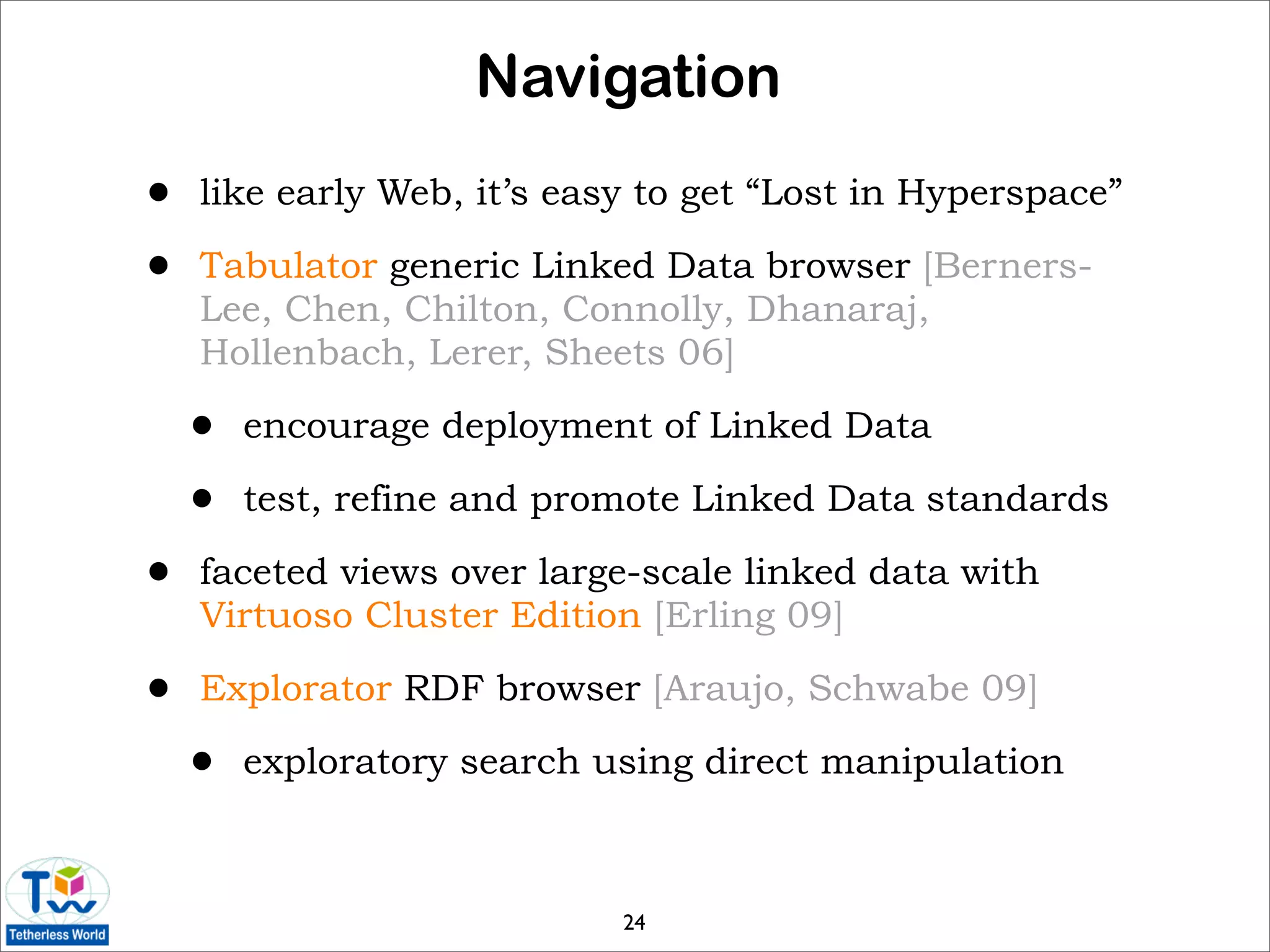 Navigation
•   like early Web, it’s easy to get “Lost in Hyperspace”

•   Tabulator generic Linked Data browser [Berners-
    Lee, Chen, Chilton, Connolly, Dhanaraj,
    Hollenbach, Lerer, Sheets 06]

    •   encourage deployment of Linked Data

    •   test, refine and promote Linked Data standards

•   faceted views over large-scale linked data with
    Virtuoso Cluster Edition [Erling 09]

•   Explorator RDF browser [Araujo, Schwabe 09]

    •   exploratory search using direct manipulation



                            24
 