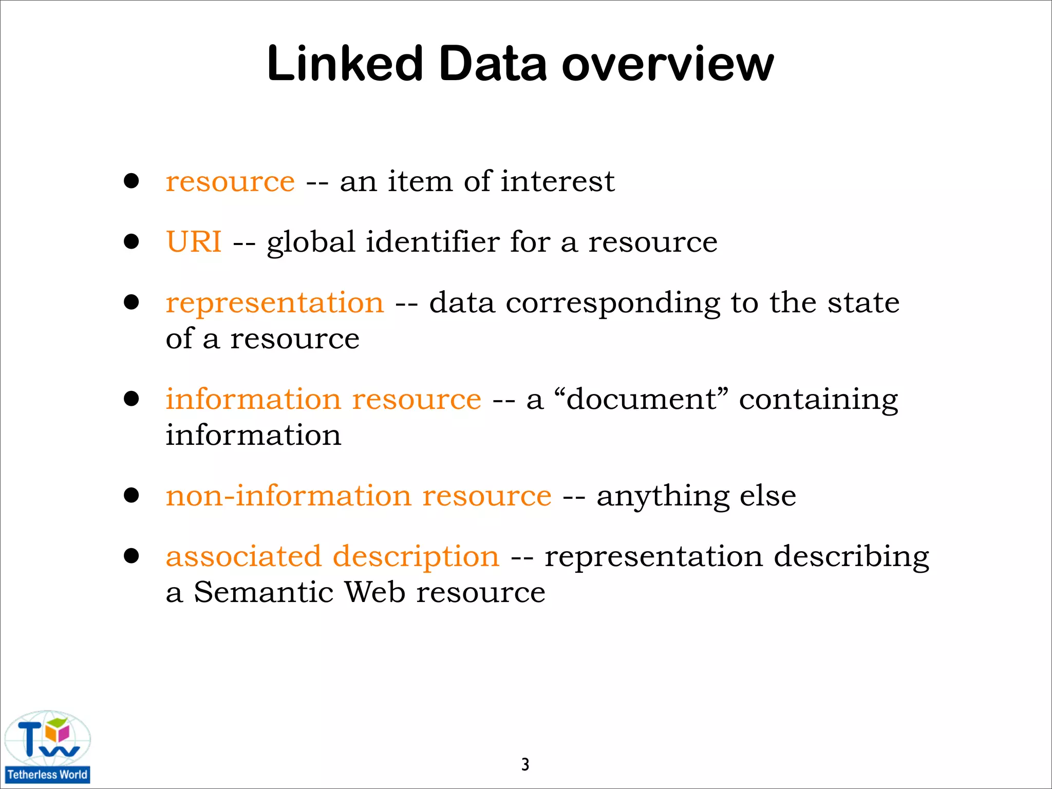 Linked Data overview

•   resource -- an item of interest

•   URI -- global identifier for a resource

•   representation -- data corresponding to the state
    of a resource

•   information resource -- a “document” containing
    information

•   non-information resource -- anything else

•   associated description -- representation describing
    a Semantic Web resource




                             3
 