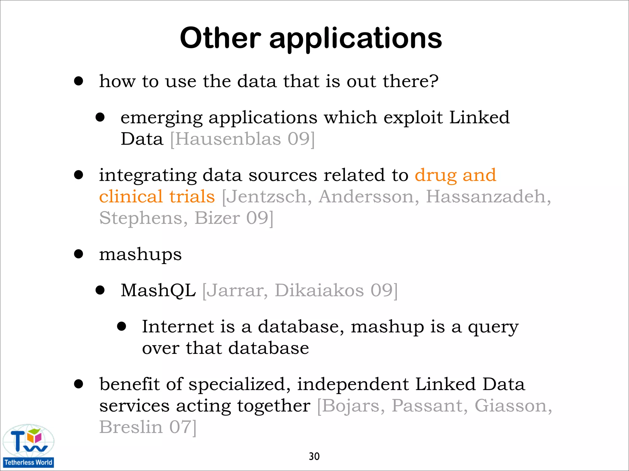 Other applications
•   how to use the data that is out there?

    •   emerging applications which exploit Linked
        Data [Hausenblas 09]

•   integrating data sources related to drug and
    clinical trials [Jentzsch, Andersson, Hassanzadeh,
    Stephens, Bizer 09]

•   mashups

    •   MashQL [Jarrar, Dikaiakos 09]

        •   Internet is a database, mashup is a query
            over that database

•   benefit of specialized, independent Linked Data
    services acting together [Bojars, Passant, Giasson,
    Breslin 07]
                              30
 
