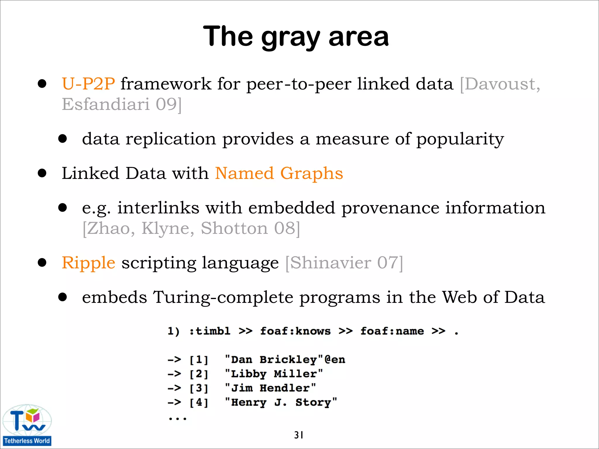 The gray area
•   U-P2P framework for peer-to-peer linked data [Davoust,
    Esfandiari 09]

    •   data replication provides a measure of popularity

•   Linked Data with Named Graphs

    •   e.g. interlinks with embedded provenance information
        [Zhao, Klyne, Shotton 08]

•   Ripple scripting language [Shinavier 07]

    •   embeds Turing-complete programs in the Web of Data




                                31
 