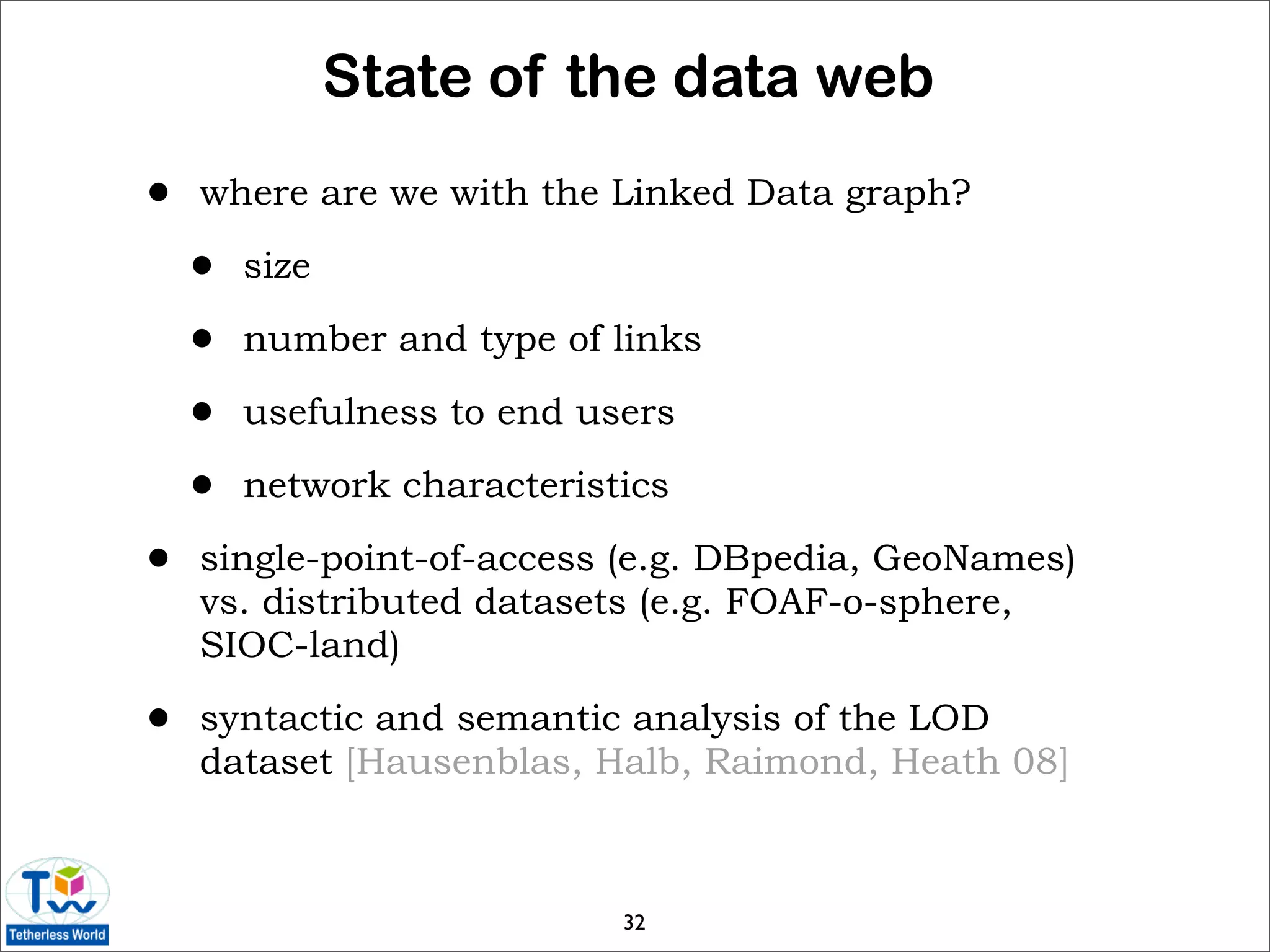 State of the data web
•   where are we with the Linked Data graph?

    •   size

    •   number and type of links

    •   usefulness to end users

    •   network characteristics

•   single-point-of-access (e.g. DBpedia, GeoNames)
    vs. distributed datasets (e.g. FOAF-o-sphere,
    SIOC-land)

•   syntactic and semantic analysis of the LOD
    dataset [Hausenblas, Halb, Raimond, Heath 08]



                            32
 