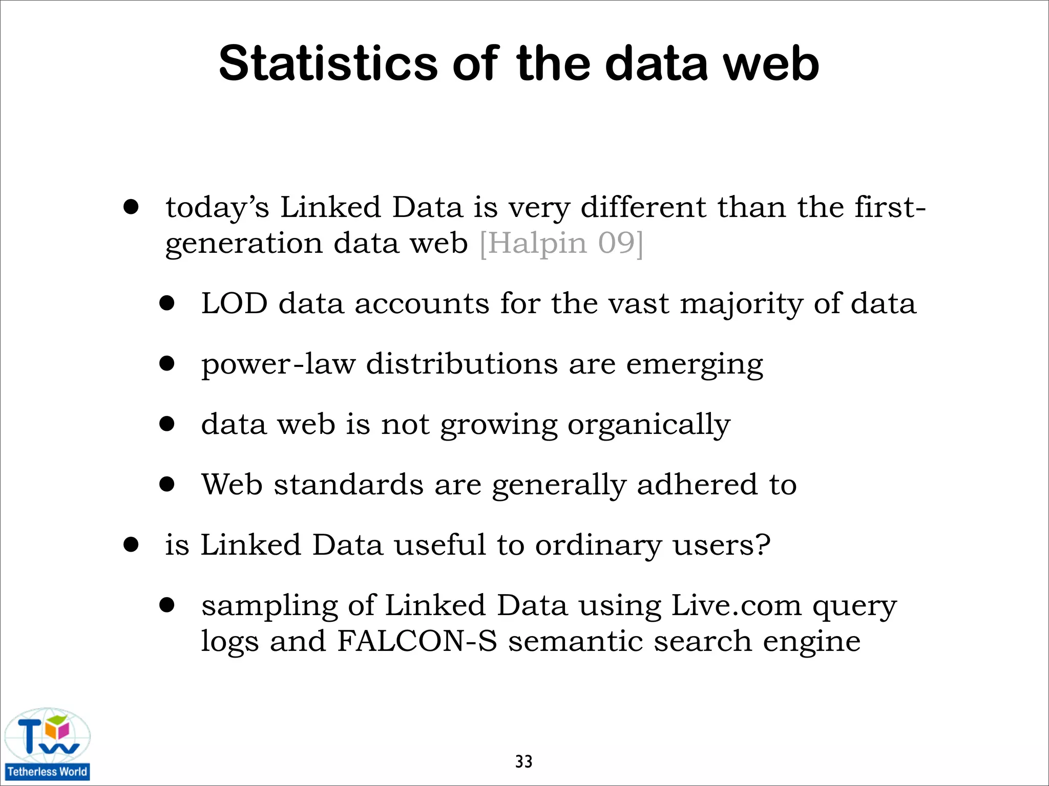 Statistics of the data web

•   today’s Linked Data is very different than the first-
    generation data web [Halpin 09]

    •   LOD data accounts for the vast majority of data

    •   power-law distributions are emerging

    •   data web is not growing organically

    •   Web standards are generally adhered to

•   is Linked Data useful to ordinary users?

    •   sampling of Linked Data using Live.com query
        logs and FALCON-S semantic search engine


                            33
 