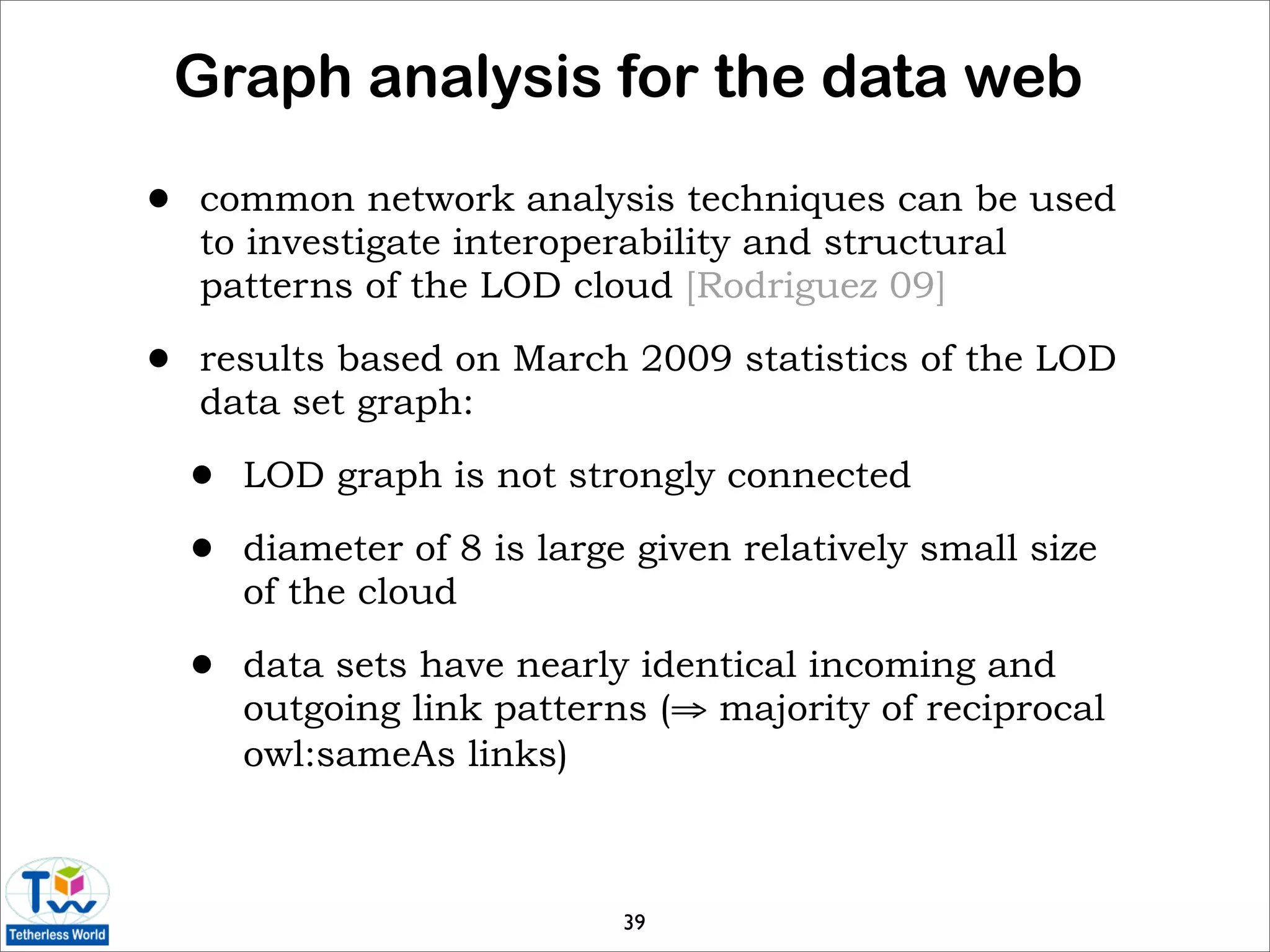 Graph analysis for the data web

•   common network analysis techniques can be used
    to investigate interoperability and structural
    patterns of the LOD cloud [Rodriguez 09]

•   results based on March 2009 statistics of the LOD
    data set graph:

    •   LOD graph is not strongly connected

    •   diameter of 8 is large given relatively small size
        of the cloud

    •   data sets have nearly identical incoming and
        outgoing link patterns (⇒ majority of reciprocal
        owl:sameAs links)



                              39
 