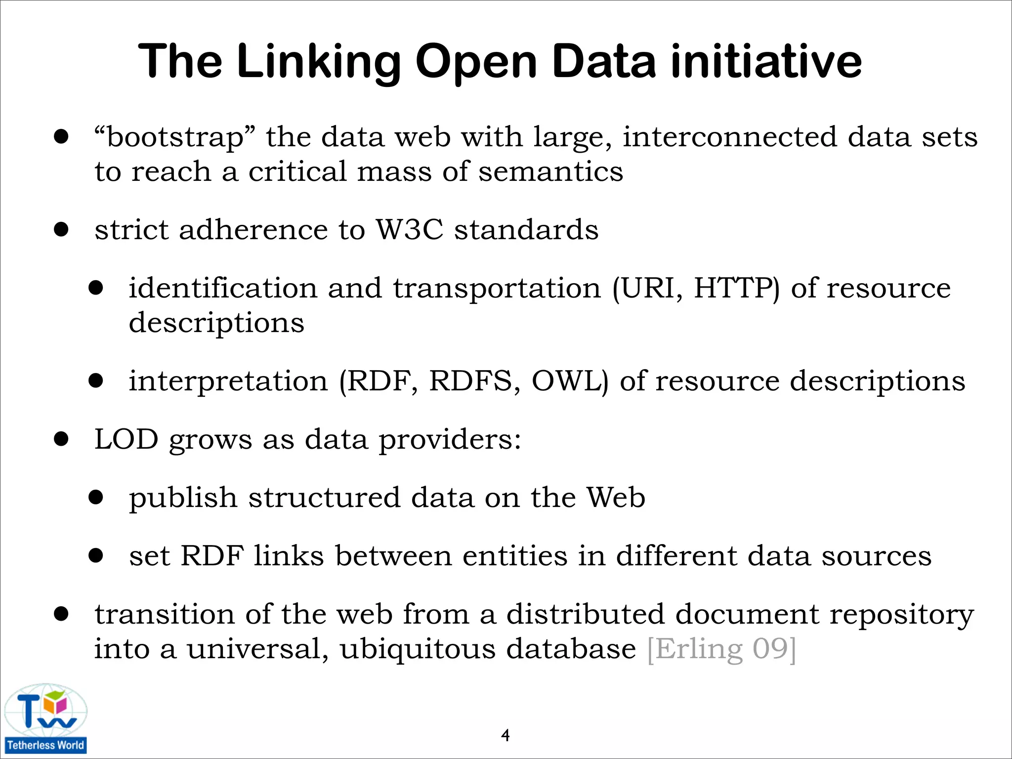 The Linking Open Data initiative
•   “bootstrap” the data web with large, interconnected data sets
    to reach a critical mass of semantics

•   strict adherence to W3C standards

    •   identification and transportation (URI, HTTP) of resource
        descriptions

    •   interpretation (RDF, RDFS, OWL) of resource descriptions

•   LOD grows as data providers:

    •   publish structured data on the Web

    •   set RDF links between entities in different data sources

•   transition of the web from a distributed document repository
    into a universal, ubiquitous database [Erling 09]

                                 4
 