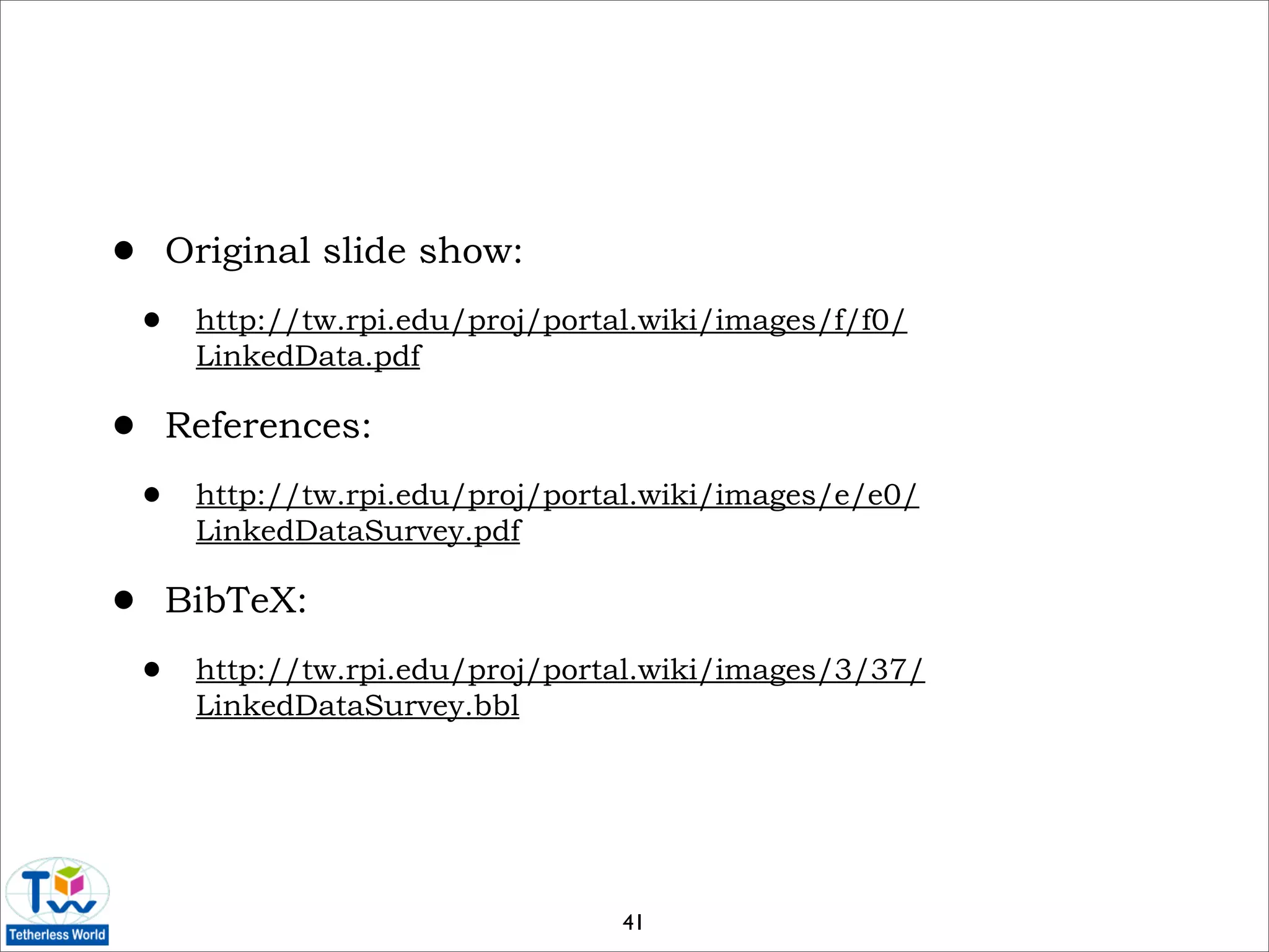 •       Original slide show:

    •    http://tw.rpi.edu/proj/portal.wiki/images/f/f0/
         LinkedData.pdf

•       References:

    •    http://tw.rpi.edu/proj/portal.wiki/images/e/e0/
         LinkedDataSurvey.pdf

•       BibTeX:

    •    http://tw.rpi.edu/proj/portal.wiki/images/3/37/
         LinkedDataSurvey.bbl




                                     41
 