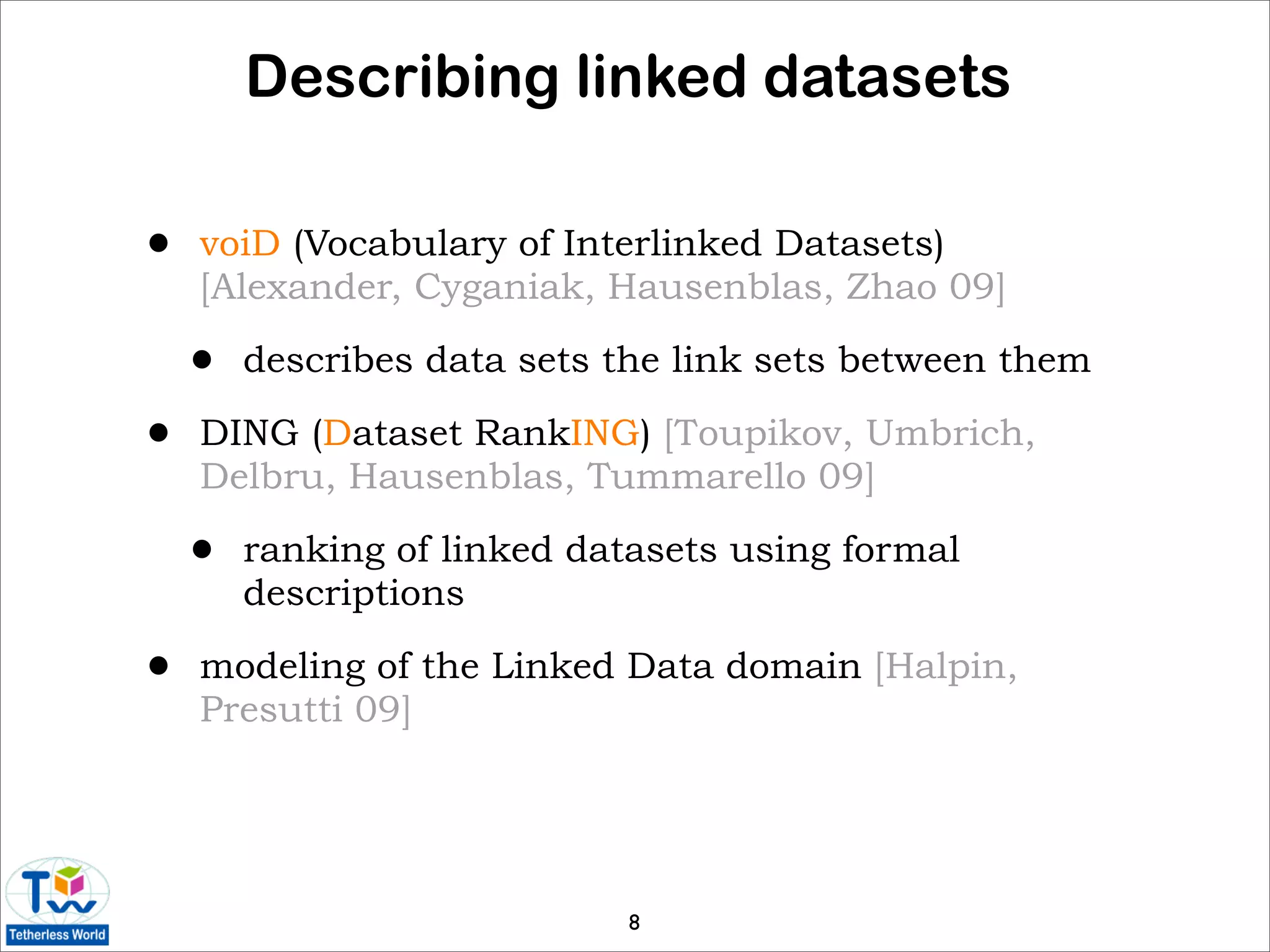 Describing linked datasets

•   voiD (Vocabulary of Interlinked Datasets)
    [Alexander, Cyganiak, Hausenblas, Zhao 09]

    •   describes data sets the link sets between them

•   DING (Dataset RankING) [Toupikov, Umbrich,
    Delbru, Hausenblas, Tummarello 09]

    •   ranking of linked datasets using formal
        descriptions

•   modeling of the Linked Data domain [Halpin,
    Presutti 09]




                            8
 
