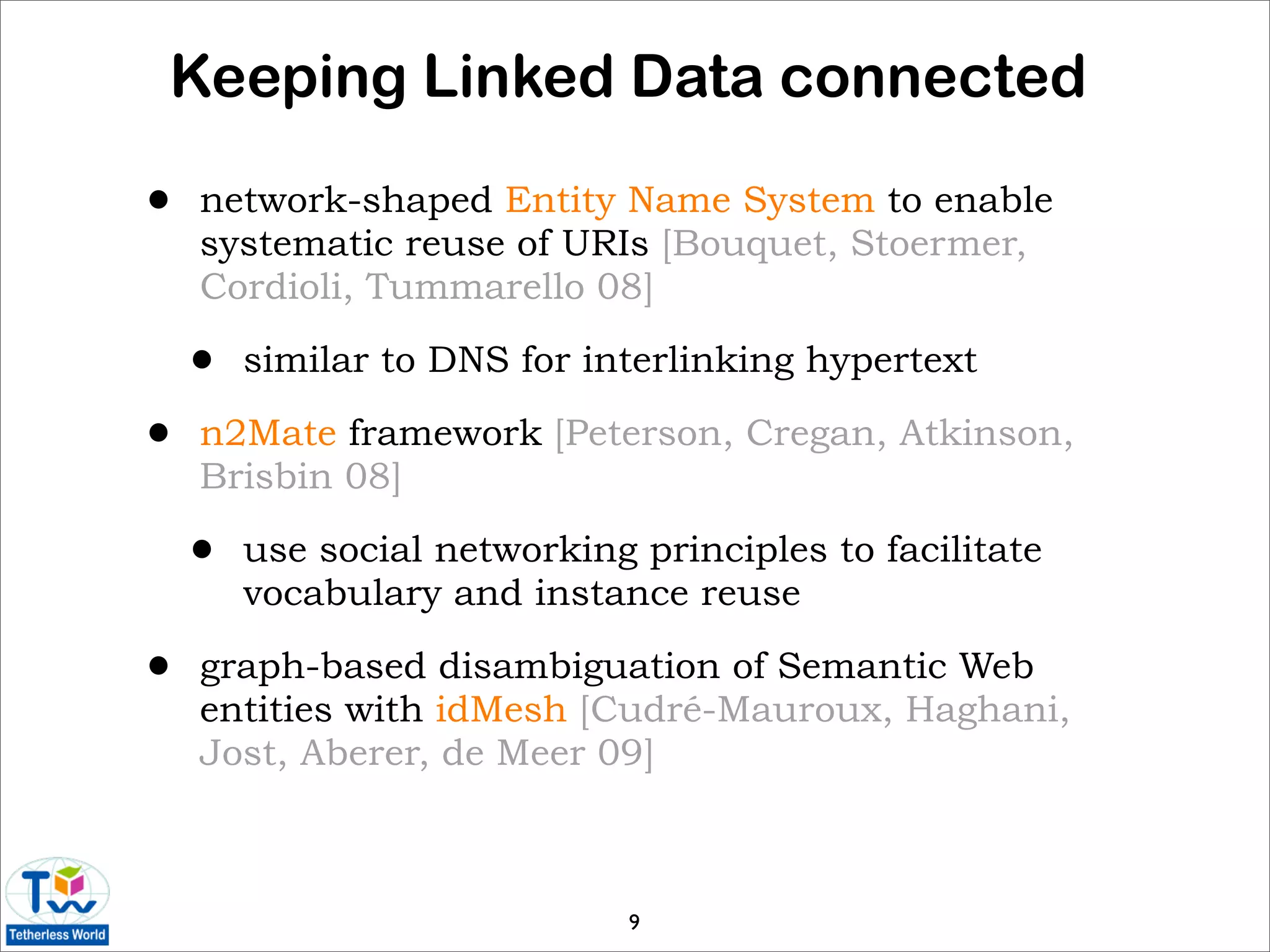 Keeping Linked Data connected

•   network-shaped Entity Name System to enable
    systematic reuse of URIs [Bouquet, Stoermer,
    Cordioli, Tummarello 08]

    •   similar to DNS for interlinking hypertext

•   n2Mate framework [Peterson, Cregan, Atkinson,
    Brisbin 08]

    •   use social networking principles to facilitate
        vocabulary and instance reuse

•   graph-based disambiguation of Semantic Web
    entities with idMesh [Cudré-Mauroux, Haghani,
    Jost, Aberer, de Meer 09]



                              9
 