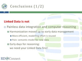 58
Linked Data is not
 Painless data integration and computer reasoning
 Harmonization moved up to early data management
 More efficient, modelling effort is reused
 Pain: semantic model for new data
 Early days for reasoning:
we need your Linked Data first!
Conclusions (1/2)
 