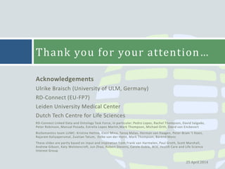 Acknowledgements
Ulrike Braisch (University of ULM, Germany)
RD-Connect (EU-FP7)
Leiden University Medical Center
Dutch Tech Centre for Life Sciences
RD-Connect Linked Data and Ontology Task Force, in particular: Pedro Lopes, Rachel Thompson, David Salgado,
Peter Robinson, Manual Posada, Estrella Lopez Martin,Mark Thompson, Michael Orth, David van Enckevort
BioSemantics team LUMC: Kristina Hettne, Eleni Mina, Tareq Malas, Herman van Haagen, Peter-Bram ‘t Hoen,
Rajaram Kaliyaperumal, Zuotian Tatum, Eelke van der Horst, Mark Thompson, Barend Mons
These slides are partly based on input and inspiration from Frank van Harmelen, Paul Groth, Scott Marshall,
Andrew Gibson, Katy Wolstencroft, Jun Zhao, Robert Stevens, Carole Goble, W3C Health Care and Life Science
Interest Group
Thank you for your attention…
25 April 2014
 