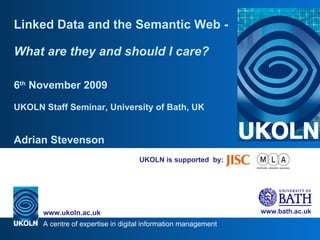 UKOLN is supported  by: Linked Data and the Semantic Web -  What are they and should I care? 6 th  November 2009 UKOLN Staff Seminar, University of Bath, UK Adrian Stevenson 