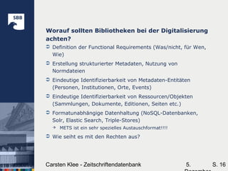 5.Carsten Klee - Zeitschriftendatenbank S. 16
Worauf sollten Bibliotheken bei der Digitalisierung
achten?
 Definition der Functional Requirements (Was/nicht, für Wen,
Wie)
 Erstellung strukturierter Metadaten, Nutzung von
Normdateien
 Eindeutige Identifizierbarkeit von Metadaten-Entitäten
(Personen, Institutionen, Orte, Events)
 Eindeutige Identifizierbarkeit von Ressourcen/Objekten
(Sammlungen, Dokumente, Editionen, Seiten etc.)
 Formatunabhängige Datenhaltung (NoSQL-Datenbanken,
Solr, Elastic Search, Triple-Stores)
 METS ist ein sehr spezielles Austauschformat!!!!
 Wie seiht es mit den Rechten aus?
 