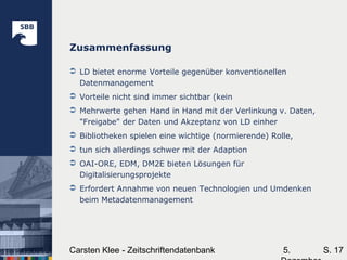 5.Carsten Klee - Zeitschriftendatenbank S. 17
Zusammenfassung
 LD bietet enorme Vorteile gegenüber konventionellen
Datenmanagement
 Vorteile nicht sind immer sichtbar (kein
 Mehrwerte gehen Hand in Hand mit der Verlinkung v. Daten,
"Freigabe" der Daten und Akzeptanz von LD einher
 Bibliotheken spielen eine wichtige (normierende) Rolle,
 tun sich allerdings schwer mit der Adaption
 OAI-ORE, EDM, DM2E bieten Lösungen für
Digitalisierungsprojekte
 Erfordert Annahme von neuen Technologien und Umdenken
beim Metadatenmanagement
 