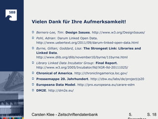 5.Carsten Klee - Zeitschriftendatenbank S. 18
Vielen Dank für Ihre Aufmerksamkeit!
 Berners-Lee, Tim: Design Issues. http://www.w3.org/DesignIssues/
 Pohl, Adrian: Darum Linked Open Data.
http://www.uebertext.org/2011/09/darum-linked-open-data.html
 Byrne, Gillian; Goddard, Lisa: The Strongest Link: Libraries and
Linked Data.
http://www.dlib.org/dlib/november10/byrne/11byrne.html
 Library Linked Data Incubator Group: Final Report.
http://www.w3.org/2005/Incubator/lld/XGR-lld-20111025/
 Chronical of America. http://chroniclingamerica.loc.gov/
 Pressemappe 20. Jahrhundert. http://zbw.eu/labs/de/project/p20
 Europeana Data Model. http://pro.europeana.eu/carare-edm
 DM2E. http://dm2e.eu/
 