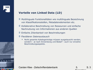 5.Carsten Klee - Zeitschriftendatenbank S. 3
Vorteile von Linked Data (LD)
 Multilinguale Funktionalitäten wie multilinguale Bezeichnung
von Klassifikationsstellen, Metadatenelementen etc.
 Kollaborative Beschreibung von Ressourcen und einfache
Nachnutzung von Informationen aus anderen Quellen
 Einfache Zitierbarkeit von Beschreibungen
 Flexiblerer Datenaustausch
 Nicht gesamte Katalogeinträge müssen ausgetauscht werden,
sondern - je nach Anwendung und Bedarf - auch nur einzelne
Beschreibungsaspekte.
 