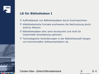 5.Carsten Klee - Zeitschriftendatenbank S. 4
LD für Bibliotheken I
 Auffindbarkeit von Bibliotheksdaten durch Suchmaschinen
 bibliothekarische Formate erschweren die Nachnutzung durch
externe Akteure
 Bibliotheksdaten eher semi-strukturiert und nicht für
maschinelle Verarbeitung optimiert.
 Technologische Veränderungen in der Bibliothekswelt hängen
von kommerziellen Softwareanbietern ab.
 