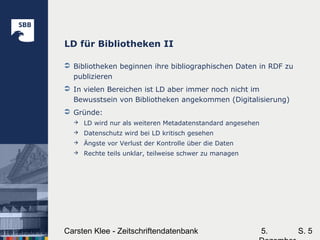 5.Carsten Klee - Zeitschriftendatenbank S. 5
LD für Bibliotheken II
 Bibliotheken beginnen ihre bibliographischen Daten in RDF zu
publizieren
 In vielen Bereichen ist LD aber immer noch nicht im
Bewusstsein von Bibliotheken angekommen (Digitalisierung)
 Gründe:
 LD wird nur als weiteren Metadatenstandard angesehen
 Datenschutz wird bei LD kritisch gesehen
 Ängste vor Verlust der Kontrolle über die Daten
 Rechte teils unklar, teilweise schwer zu managen
 