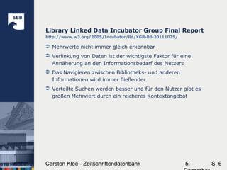 5.Carsten Klee - Zeitschriftendatenbank S. 6
Library Linked Data Incubator Group Final Report
http://www.w3.org/2005/Incubator/lld/XGR-lld-20111025/
 Mehrwerte nicht immer gleich erkennbar
 Verlinkung von Daten ist der wichtigste Faktor für eine
Annäherung an den Informationsbedarf des Nutzers
 Das Navigieren zwischen Bibliotheks- und anderen
Informationen wird immer fließender
 Verteilte Suchen werden besser und für den Nutzer gibt es
großen Mehrwert durch ein reicheres Kontextangebot
 