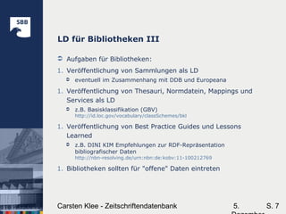 5.Carsten Klee - Zeitschriftendatenbank S. 7
LD für Bibliotheken III
 Aufgaben für Bibliotheken:
1. Veröffentlichung von Sammlungen als LD
 eventuell im Zusammenhang mit DDB und Europeana
1. Veröffentlichung von Thesauri, Normdatein, Mappings und
Services als LD
 z.B. Basisklassifikation (GBV)
http://id.loc.gov/vocabulary/classSchemes/bkl
1. Veröffentlichung von Best Practice Guides und Lessons
Learned
 z.B. DINI KIM Empfehlungen zur RDF-Repräsentation
bibliografischer Daten
http://nbn-resolving.de/urn:nbn:de:kobv:11-100212769
1. Bibliotheken sollten für "offene" Daten eintreten
 