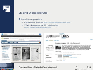5.Carsten Klee - Zeitschriftendatenbank S. 8
LD und Digitalisierung
 Leuchtturmprojekte
 Chronical of America http://chroniclingamerica.loc.gov/
 ZDW – Pressemappe 20. Jahrhundert
http://zbw.eu/labs/de/project/p20
 