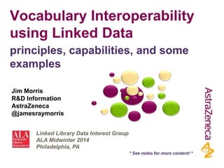 Vocabulary Interoperability
using Linked Data
Jim Morris
R&D Information
AstraZeneca
@jamesraymorris
principles, capabilities, and some
examples
Linked Library Data Interest Group
ALA Midwinter 2014
Philadelphia, PA
* See notes for more content! *
 