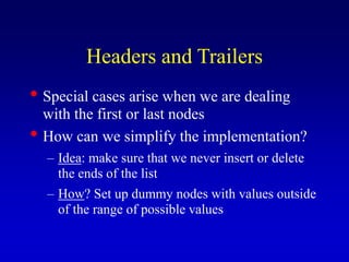 Headers and Trailers
Special cases arise when we are dealing
with the first or last nodes
How can we simplify the implementation?
Idea: make sure that we never insert or delete
the ends of the list
How? Set up dummy nodes with values outside
of the range of possible values