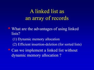 A linked list as
an array of records
What are the advantages of using linked
lists?
(1) Dynamic memory allocation
(2) Efficient insertion-deletion (for sorted lists)
Can we implement a linked list without
dynamic memory allocation ?