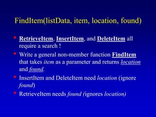 FindItem(listData, item, location, found)
RetrieveItem, InsertItem, and DeleteItem all
require a search !
Write a general non-member function FindItem
that takes item as a parameter and returns location
and found.
InsertItem and DeleteItem need location (ignore
found)
RetrieveItem needs found (ignores location)